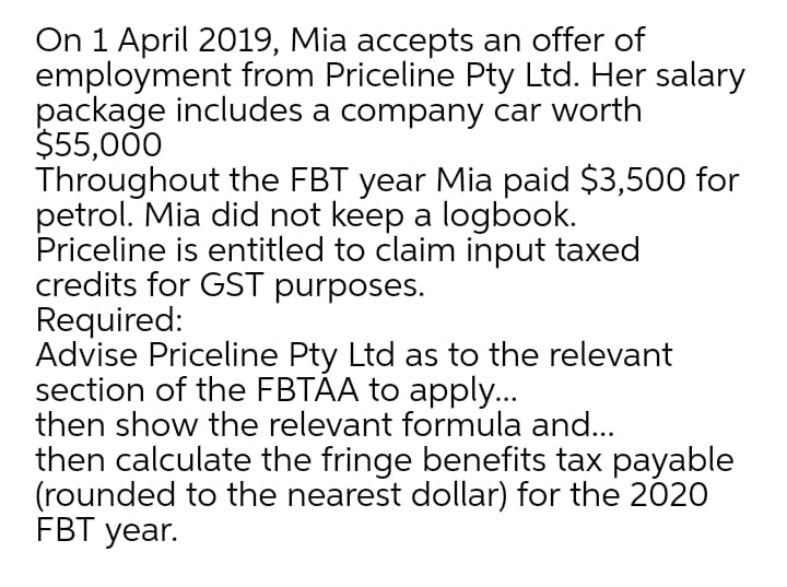 On 1 April 2019, Mia accepts an offer of
employment from Priceline Pty Ltd. Her salary
package includes a company car worth
$55,000
Throughout the FBT year Mia paid $3,500 for
petrol. Mia did not keep a logbook.
Priceline is entitled to claim input taxed
credits for GST purposes.
Required:
Advise Priceline Pty Ltd as to the relevant
section of the FBTAA to apply...
then show the relevant formula and...
then calculate the fringe benefits tax payable
(rounded to the nearest dollar) for the 2020
FBT year.
