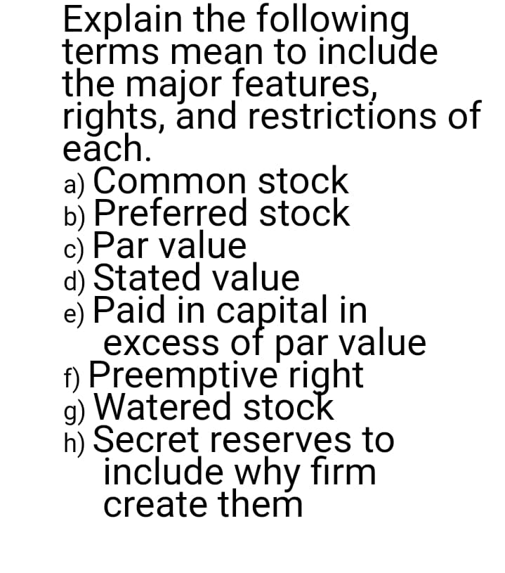 Explain the following
terms mean to include
the major features,
rights, ánd restrictíons of
eăch.
a) Common stock
b) Preferred stock
c) Par value
d) Stated value
e) Paid in capital in
excess of par value
f) Preempțive right
g) Waterėd stock
h) Secret reserves to
include why firm
create them
