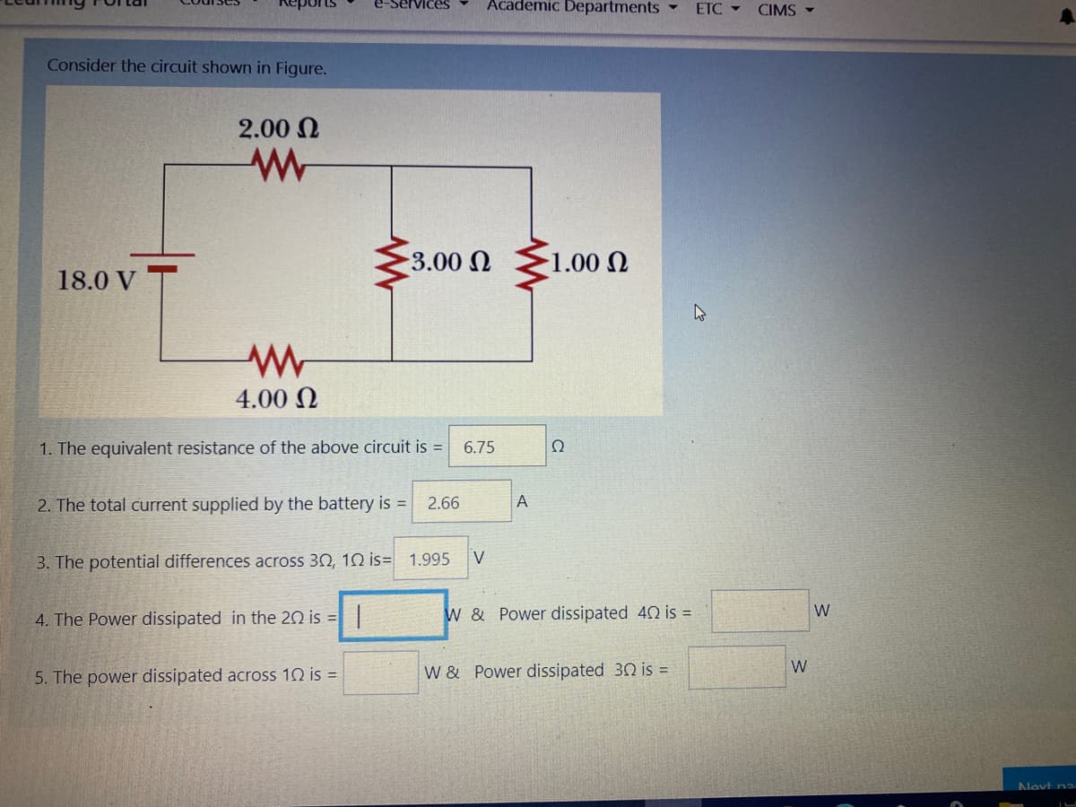 rVices
Academic Departments
ETC CIMS -
Consider the circuit shown in Figure.
2.00 N
3.00 N
1.00 N
18.0 V
4.00 N
1. The equivalent resistance of the above circuit is =
6.75
Ω
2. The total current supplied by the battery is =
2.66
A
3. The potential differences across 30, 10 is= 1.995
V
4. The Power dissipated in the 20 is =|
W & Power dissipated 40 is =
W
W
5. The power dissipated across 10 is =
W & Power dissipated 30 is =
Nevt na.
