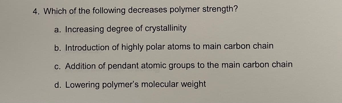 4. Which of the following decreases polymer strength?
a. Increasing degree of crystallinity
b. Introduction of highly polar atoms to main carbon chain
c. Addition of pendant atomic groups to the main carbon chain
d. Lowering polymer's molecular weight