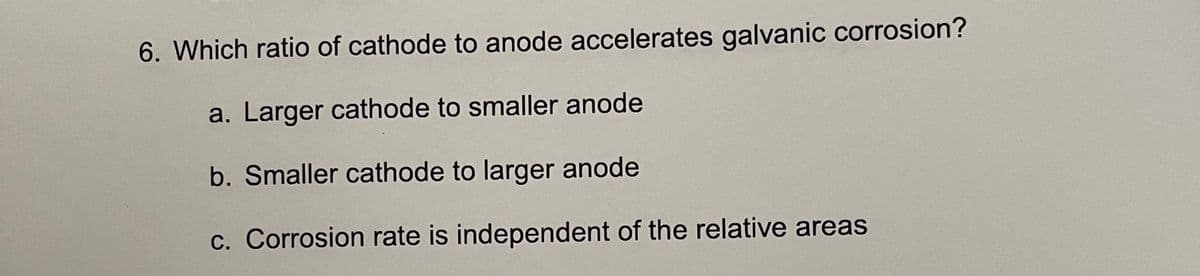 6. Which ratio of cathode to anode accelerates galvanic corrosion?
a. Larger cathode to smaller anode
b. Smaller cathode to larger anode
c. Corrosion rate is independent of the relative areas