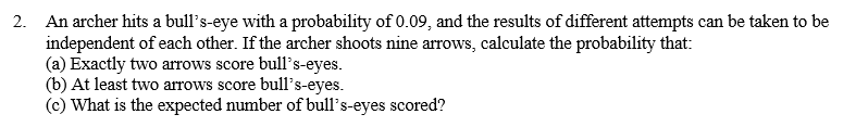 2. An archer hits a bull's-eye with a probability of 0.09, and the results of different attempts can be taken to be
independent of each other. If the archer shoots nine arrows, calculate the probability that:
(a) Exactly two arrows score bull's-eyes.
(b) At least two arrows score bull's-eyes.
(c) What is the expected number of bull's-eyes scored?
