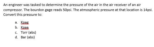 An engineer was tasked to determine the pressure of the air in the air receiver of an air
compressor. The bourdon gage reads 50psi. The atmospheric pressure at that location is 14psi.
Convert this pressure to:
а. Крад
b. Краа
c. Torr (abs)
d. Bar (abs)
