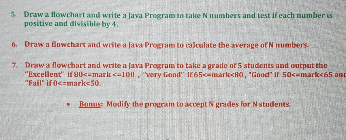 5. Draw a flowchart and write a Java Program to take N numbers and test if each number is
positive and divisible by 4.
6. Draw a flowchart and write a Java Program to calculate the average of N numbers.
7. Draw a flowchart and write a Java Program to take a grade of 5 students and output the
"Excellent" if 80<=mark <=100 , "very Good" if 65<=mark<80, "Good" if 50<-mark<65 and
"Fail" if 0<=mark<50.
Bonus: Modify the program to accept N grades for N students.
