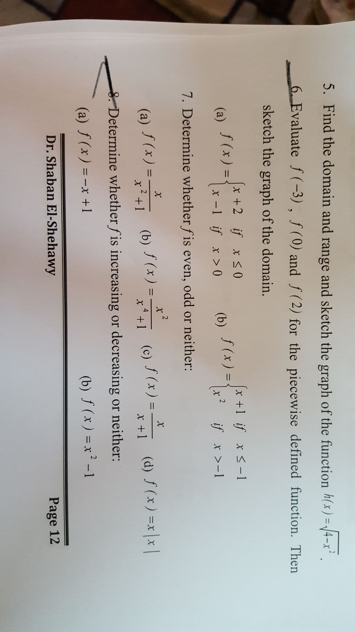 5. Find the domain and range and sketch the graph of the function h(x) = J4-x² .
2
ニ
6 Evaluate f (-3), ƒ(0) and f (2) for the piecewise defined function. Then
sketch the graph of the domain.
x +2 if x <0
x +1 if x <-1
(a)
f (x ) = {
f (x) = -
x -1 if x > 0
(b)
x? if x >-1
7. Determine whether f is even, odd or neither:
S(x) = (b) S(x) -
)= (e) (x) = (d) f (x) =x|x |
%D
%3D
三X
x+1
4.
x'+1
X +1
8. Determine whether f is increasing or decreasing or neither:
(a) f(x) =-x +1
(b) ƒ (x ) = x² -1
%D
|
Dr. Shaban El-Shehawy
Page 12
