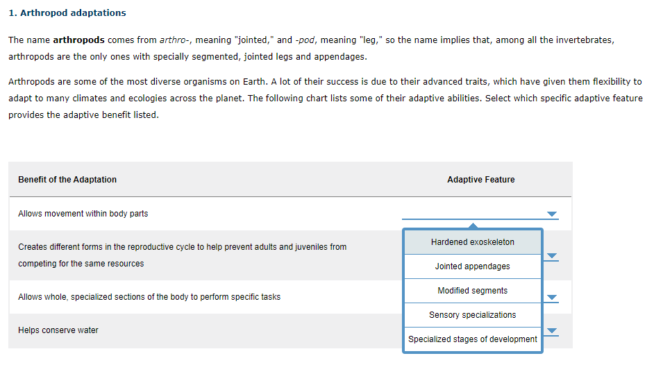 Benefit of the Adaptation
Adaptive Feature
Allows movement within body parts
Hardened exoskeleton
Creates different forms in the reproductive cycle to help prevent adults and juveniles from
competing for the same resources
Jointed appendages
Modified segments
Allows whole, specialized sections of the body to perform specific tasks
Sensory specializations
Helps conserve water
Specialized stages of development

