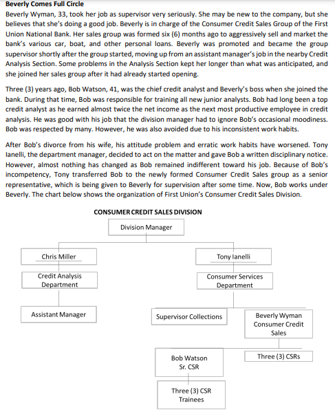 Beverly Comes Full Circle
Beverly Wyman, 33, took her job as supervisor very seriously. She may be new to the company, but she
believes that she's doing a good job. Beverly is in charge of the Consumer Credit Sales Group of the First
Union National Bank. Her sales group was formed six (6) months ago to aggressively sell and market the
bank's various car, boat, and other personal loans. Beverly was promoted and became the group
supervisor shortly after the group started, moving up from an assistant manager's job in the nearby Credit
Analysis Section. Some problems in the Analysis Section kept her longer than what was anticipated, and
she joined her sales group after it had already started opening.
Three (3) years ago, Bob Watson, 41, was the chief credit analyst and Beverly's boss when she joined the
bank. During that time, Bob was responsible for training all new junior analysts. Bob had long been a top
credit analyst as he earned almost twice the net income as the next most productive employee in credit
analysis. He was good with his job that the division manager had to ignore Bob's occasional moodiness.
Bob was respected by many. However, he was also avoided due to his inconsistent work habits.
After Bob's divorce from his wife, his attitude problem and erratic work habits have worsened. Tony
lanelli, the department manager, decided to act on the matter and gave Bob a written disciplinary notice.
However, almost nothing has changed as Bob remained indifferent toward his job. Because of Bob's
incompetency, Tony transferred Bob to the newly formed Consumer Credit Sales group as a senior
representative, which is being given to Beverly for supervision after some time. Now, Bob works under
Beverly. The chart below shows the organization of First Union's Consumer Credit Sales Division.
CONSUMER CREDIT SALES DIVISION
Division Manager
Chris Miller
Tony lanelli
Credit Analysis
Department
Consumer Services
Department
Assistant Manager
Beverly Wyman
Consumer Credit
Supervisor Collections
Sales
Bob Watson
Three (3) CSRS
Sr. CSR
Three (3) CSR
Trainees
