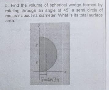 5. Find the volume of spherical wedge formed by
rotating through an angle of 45 a semi circle of
radius r about its diameter. What is its total surface
area.
4r/31