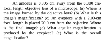 An amoeba is 0.305 cm away from the 0.300 cm-
focal length objective lens of a microscope. (a) Where is
the image formed by the objective lens? (b) What is this
image's magnification? (c) An eyepiece with a 2.00-cm
focal length is placed 20.0 cm from the objective. Where
is the final image? (d) What angular magnification is
produced by the eyepiece? (e) What is the overall
magnification?
