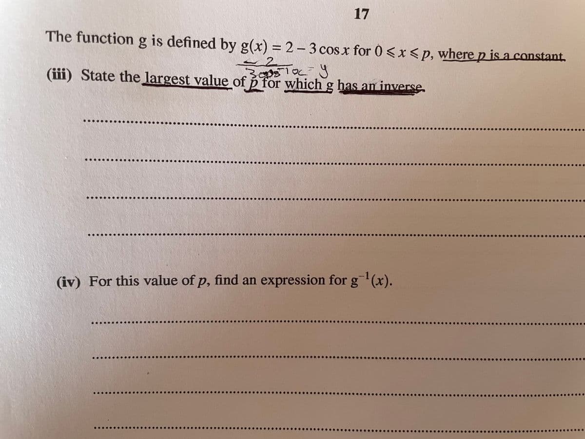 17
The functiong is defined by g(x) = 2 - 3 cos x for 0 <x< p, where p is a constant.
%3D
2.
(iii) State the largest value of p for which g has an inverse,
by
(iv) For this value of p, find an expression for g(x).
