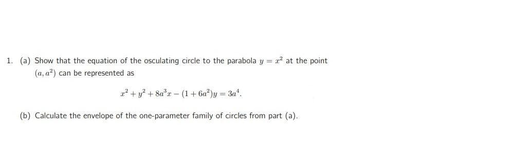 1. (a) Show that the equation of the osculating circle to the parabola y = x at the point
(a, a?) can be represented as
a? + y? + 8a*r - (1+ 6a)y = 3a".
(b) Calculate the envelope of the one-parameter family of circles from part (a).
