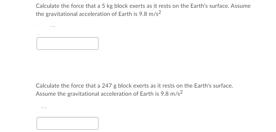 Calculate the force that a 5 kg block exerts as it rests on the Earth's surface. Assume
the gravitational acceleration of Earth is 9.8 m/s2
Calculate the force that a 247 g block exerts as it rests on the Earth's surface.
Assume the gravitational acceleration of Earth is 9.8 m/s?
