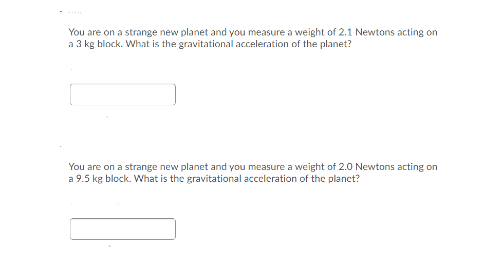 You are on a strange new planet and you measure a weight of 2.1 Newtons acting on
a 3 kg block. What is the gravitational acceleration of the planet?
You are on a strange new planet and you measure a weight of 2.0 Newtons acting on
a 9.5 kg block. What is the gravitational acceleration of the planet?
