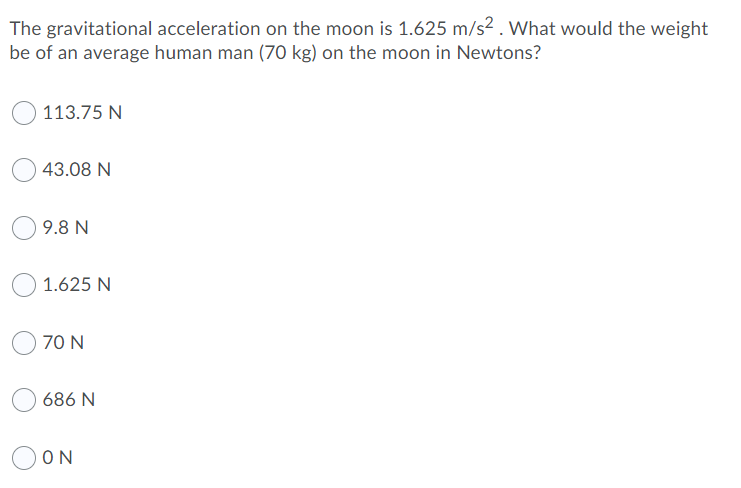The gravitational acceleration on the moon is 1.625 m/s² . What would the weight
be of an average human man (70 kg) on the moon in Newtons?
113.75 N
43.08 N
9.8 N
1.625 N
70 N
686 N
ON
