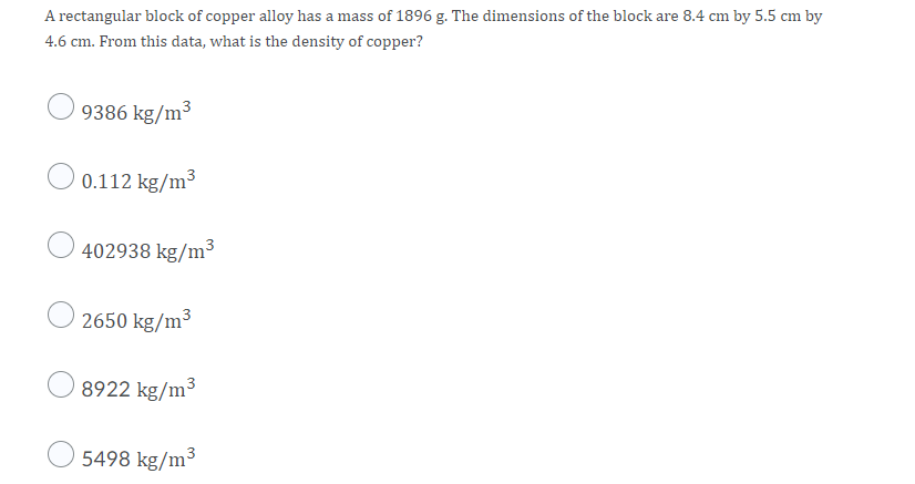 A rectangular block of copper alloy has a mass of 1896 g. The dimensions of the block are 8.4 cm by 5.5 cm by
4.6 cm. From this data, what is the density of copper?
9386 kg/m³
O 0.112 kg/m³
402938 kg/m3
2650 kg/m3
8922 kg/m³
5498 kg/m³
