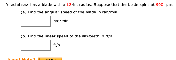 A radial saw has a blade with a 12-in. radius. Suppose that the blade spins at 900 rpm.
(a) Find the angular speed of the blade in rad/min.
rad/min
(b) Find the linear speed of the sawteeth in ft/s.
ft/s
Neod Heln?
Road It
