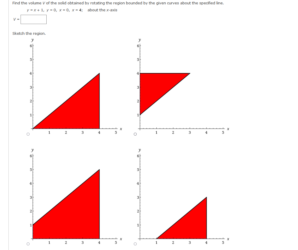 Find the volume V of the solid obtained by rotating the region bounded by the given curves about the specified line.
y = x + 1, y = 0, x = 0, x = 4;
about the x-axis
V =
Sketch the region.
y
6
4
3
3
2
2
1
2
1
3
4
y
y
6
6
5
4
2
1
3
4
1
