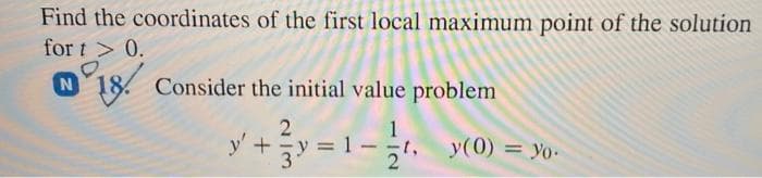 Find the coordinates of the first local maximum point of the solution
for t > 0.
N 18. Consider the initial value problem
y'+
, y(0) = yYo-
-t,
