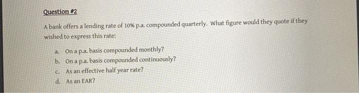 Question #2
A bank offers a lending rate of 10% p.a. compounded quarterly. What figure would they quote if they
wished to express this rate:
a. On a p.a. basis compounded monthly?
b. On a p.a. basis compounded continuously?
c. As an effective half year rate?
d. As an EAR?
