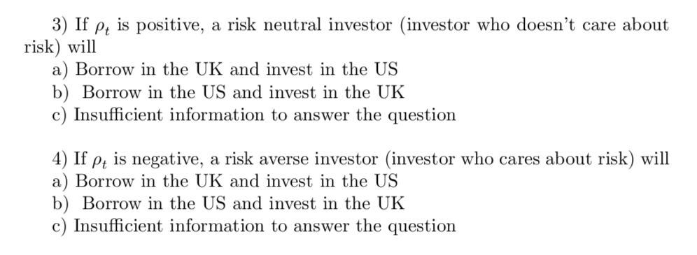 3) If pt is positive, a risk neutral investor (investor who doesn't care about
risk) will
a) Borrow in the UK and invest in the US
b) Borrow in the US and invest in the UK
c) Insufficient information to answer the question
4) If pt is negative, a risk averse investor (investor who cares about risk) will
a) Borrow in the UK and invest in the US
b) Borrow in the US and invest in the UK
c) Insufficient information to answer the question