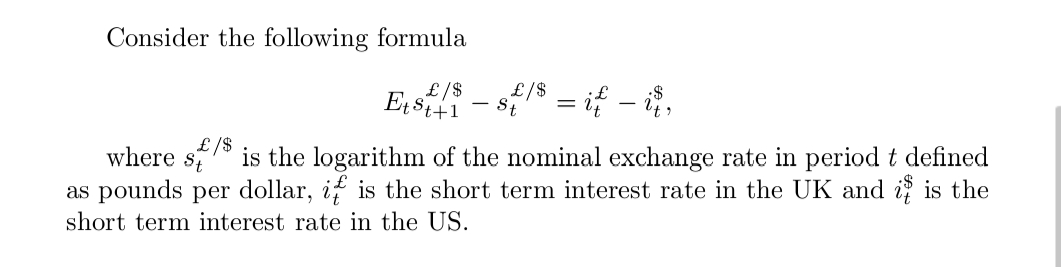 Consider the following formula
£/$
Et st+1
where St
£/$
St = if — it,
£/$ is the logarithm of the nominal exchange rate in period t defined
as pounds per dollar, it is the short term interest rate in the UK and it is the
short term interest rate in the US.