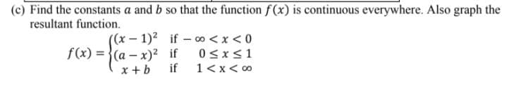 (c) Find the constants a and b so that the function f(x) is continuous everywhere. Also graph the
resultant function.
((x–1)² if - 00 <x < 0
f(x) = {(a – x)² if
0<x<1
x + b
if
1<x< 00
