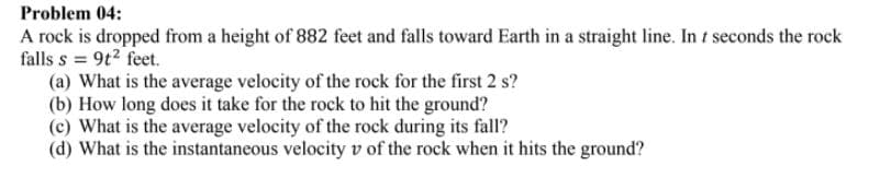 Problem 04:
A rock is dropped from a height of 882 feet and falls toward Earth in a straight line. In t seconds the rock
falls s = 9t2 feet.
(a) What is the average velocity of the rock for the first 2 s?
(b) How long does it take for the rock to hit the ground?
(c) What is the average velocity of the rock during its fall?
(d) What is the instantaneous velocity v of the rock when it hits the ground?
