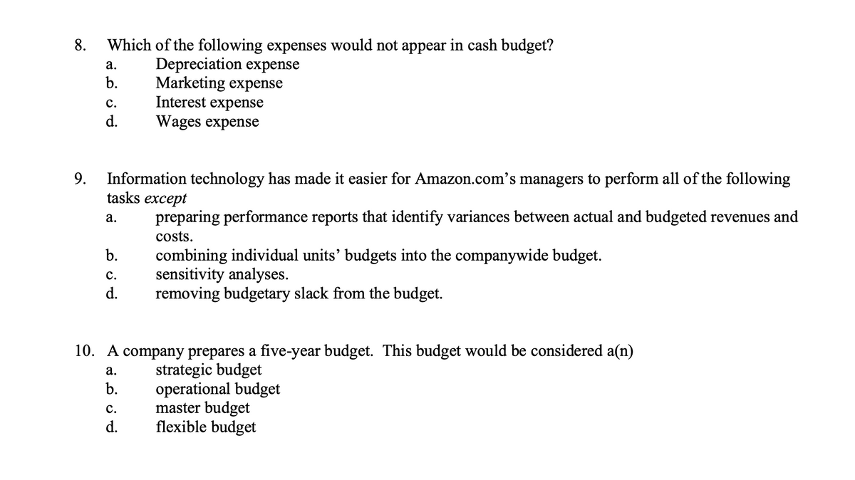 8.
Which of the following expenses would not appear in cash budget?
Depreciation expense
Marketing expense
Interest expense
а.
b.
с.
d.
Wages expense
Information technology has made it easier for Amazon.com's managers to perform all of the following
tasks except
9.
а.
preparing performance reports that identify variances between actual and budgeted revenues and
costs.
combining individual units' budgets into the companywide budget.
sensitivity analyses.
removing budgetary slack from the budget.
b.
с.
d.
10. A company prepares a five-year budget. This budget would be considered a(n)
strategic budget
operational budget
master budget
flexible budget
а.
b.
с.
d.

