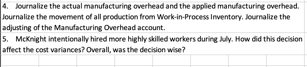 4. Journalize the actual manufacturing overhead and the applied manufacturing overhead.
Journalize the movement of all production from Work-in-Process Inventory. Journalize the
adjusting of the Manufacturing Overhead account.
5. McKnight intentionally hired more highly skilled workers during July. How did this decision
affect the cost variances? Overall, was the decision wise?
