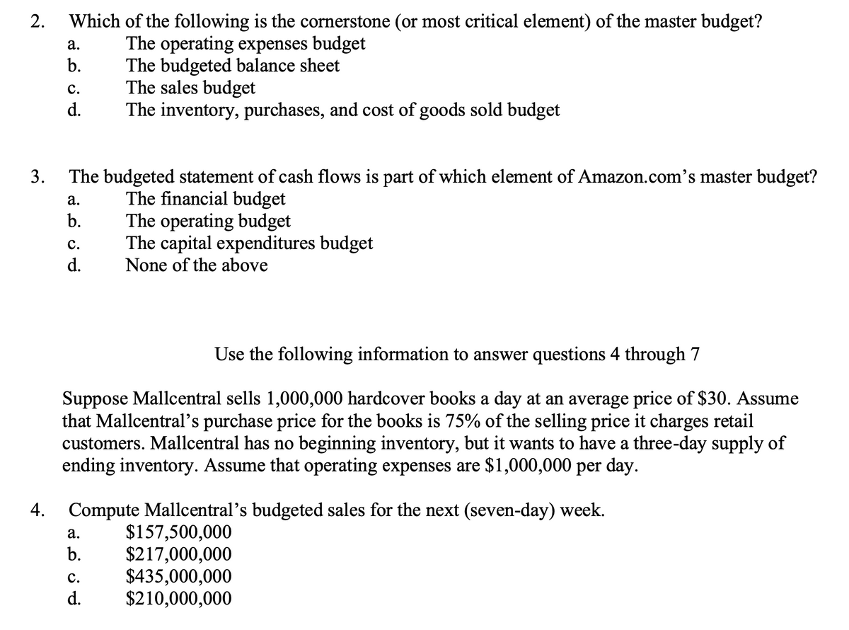 Which of the following is the cornerstone (or most critical element) of the master budget?
The operating expenses budget
The budgeted balance sheet
The sales budget
The inventory, purchases, and cost of goods sold budget
а.
b.
с.
d.
3.
The budgeted statement of cash flows is part of which element of Amazon.com's master budget?
The financial budget
The operating budget
The capital expenditures budget
None of the above
а.
b.
с.
d.
Use the following information to answer questions 4 through 7
Suppose Mallcentral sells 1,000,000 hardcover books a day at an average price of $30. Assume
that Mallcentral's purchase price for the books is 75% of the selling price it charges retail
customers. Mallcentral has no beginning inventory, but it wants to have a three-day supply of
ending inventory. Assume that operating expenses are $1,000,000 per day.
4.
Compute Mallcentral's budgeted sales for the next (seven-day) week.
$157,500,000
$217,000,000
$435,000,000
$210,000,000
а.
b.
с.
d.
2.
