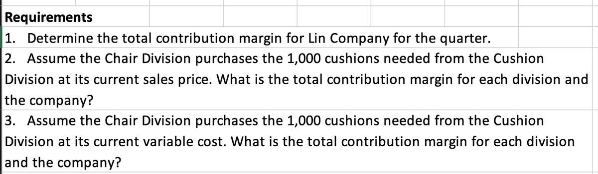 Requirements
1. Determine the total contribution margin for Lin Company for the quarter.
2. Assume the Chair Division purchases the 1,000 cushions needed from the Cushion
Division at its current sales price. What is the total contribution margin for each division and
the company?
3. Assume the Chair Division purchases the 1,000 cushions needed from the Cushion
Division at its current variable cost. What is the total contribution margin for each division
and the company?
