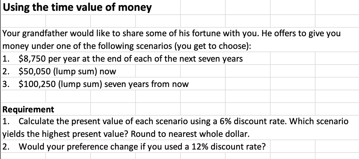 Using the time value of money
Your grandfather would like to share some of his fortune with you. He offers to give you
money under one of the following scenarios (you get to choose):
|1. $8,750 per year at the end of each of the next seven years
2. $50,050 (lump sum) now
3. $100,250 (lump sum) seven years from now
Requirement
1. Calculate the present value of each scenario using a 6% discount rate. Which scenario
yields the highest present value? Round to nearest whole dollar.
2. Would your preference change if you used a 12% discount rate?
