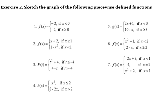 Exercise 2. Sketch the graph of the following piecewise defined functions
S-2, if x<0
S2x +1, if x<3
5. g(x) =
[10 - x, if x 2 3
1. f(x)=-
2, if x20
fx+2, if x21
2. f(x) = {
(1 -x², if x<1
f)=x* -1, if x<2
| 2 - x, if x22
6. f(x)={
2x + 3, if x<1
[1 +4, if ts-4
4 -1, if t>-4
7. f(x) ={ 4,
x² + 2, if x>1
3. F(t) =
if x=1
x', if xs2
8- 2x, if x>2
4. h(x) = <
