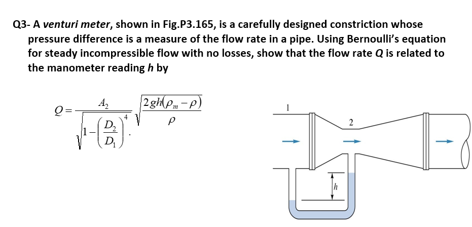 Q3- A venturi meter, shown in Fig.P3.165, is a carefully designed constriction whose
pressure difference is a measure of the flow rate in a pipe. Using Bernoulli's equation
for steady incompressible flow with no losses, show that the flow rate Q is related to
the manometer reading h by
A,
2 gh(P, - p)
1
Q=
4
D.
2
D
h
ร์ไร์
