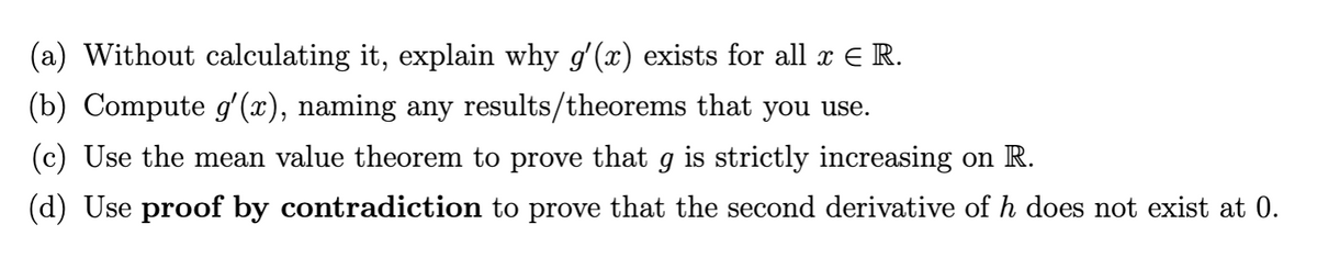 (a) Without calculating it, explain why g'(x) exists for all x € R.
(b) Compute g'(x), naming any results/theorems that you use.
(c) Use the mean value theorem to prove that g is strictly increasing on R.
(d) Use proof by contradiction to prove that the second derivative of h does not exist at 0.