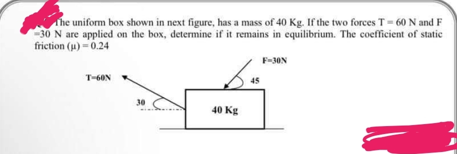 The uniform box shown in next figure, has a mass of 40 Kg. If the two forces T = 60 N and F
-30 N are applied on the box, determine if it remains in equilibrium. The coefficient of static
friction (u) = 0.24
T-60N
30
40 Kg
45
F=30N