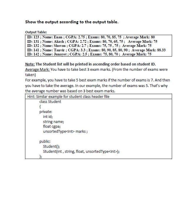 Show the output according to the output table.
Output Table:
ID: 123 ; Name: Enan ; CGPA: 2.75 ; Exams: 80, 70, 85, 75 ; Average Mark: 80
ID: 131 ; Name: Akash ; CGPA: 2.72 ; Exams: 80, 70, 65, 75; Average Mark: 75
ID: 132 ; Name: Shovon ; CGPA: 2.7 ; Exams: 75, 75, 75; Average Mark: 75
ID: 141 ; Name: Tanvir ; CGPA: 3.3 ; Exams: 80, 90, 85, 80, 90; Average Mark: 88.33
ID: 142 ; Name: Junayet ; CGPA: 2.5 ; Exams: 75, 80, 70; Average Mark: 75
Note: The Student list will be printed in ascending order based on student ID.
Average Mark: You have to take best 3 exam marks. (From the number of exams were
taken)
For example, you have to take 5 best exam marks if the number of exams is 7. And then
you have to take the average. In our example, the number of exams was 5. That's why
the average number was based on 3 best exam marks.
Hint: Similar example for student class header file
class Student
{
private:
int id;
string name;
float cgpa;
unsortedType<int> marks ;
public:
Student();
Student(int , string, float, unsortedType<int>);
