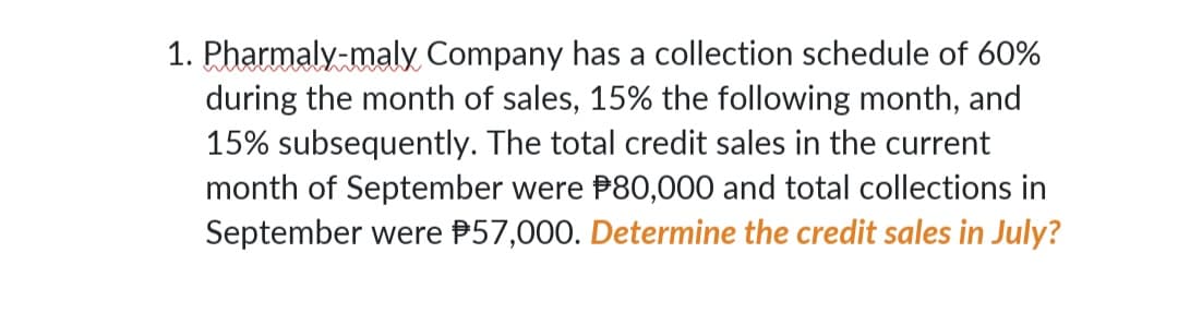 1. Pharmaly-maly Company has a collection schedule of 60%
during the month of sales, 15% the following month, and
15% subsequently. The total credit sales in the current
month of September were P80,000 and total collections in
September were P57,000. Determine the credit sales in July?
