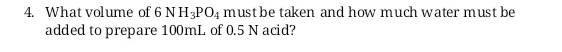 4. What volume of 6 NH3PO4 must be taken and how much water must be
added to prepare 100mL of 0.5 N acid?

