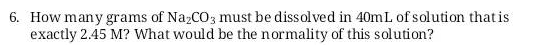 6. How many grams of NazCO3 must be dissolved in 40mL of solution that is
exactly 2.45 M? What would be the normality of this solution?
