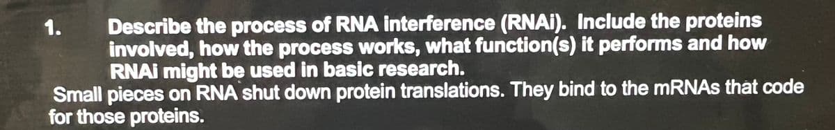 Describe the process of RNA interference (RNAI). Include the proteins
involved, how the process works, what function(s) it performs and how
RNAI might be used in basic research.
Small pieces on RNA shut down protein translations. They bind to the mRNAs that code
for those proteins.
1.