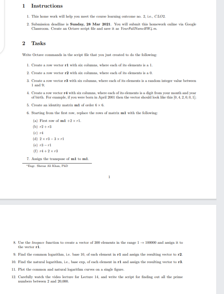 1 Instructions
1. This home work will help you meet the course learning outecome no. 2, ie., CLO2.
2. Submission deadline is Sunday, 28 Mar 2021. You will submit this homework online via Google
Classroom. Create an Octave script file and save it as YourFullNameHW4.m.
2 Tasks
Write Octave commands in the script file that you just created to do the following:
1. Create a row vector rl with six columns, where each of its elements is a 1.
2. Create a row vector r2 with six columns, where each of its elements is a 0.
3. Create a row vector r3 with six columns, where each of its elements is a random integer value between
1 and 9;
4. Create a row vector r4 with six columns, where each of its elements is a digit from your month and year
of birth. For example, if you were born in April 2001 then the vector should look like this [0, 4, 2,0, 0, 1);
5. Create an identity matrix m1 of order 6 x 6.
6. Starting from the first row, replace the rows of matrix ml with the following:
(a) First row of ml +2 x rl.
(b) r2 + r3
(c) r4
(d) 2 x r3 - 3 x rl
(e) r3 - rl
(f) r4 + 2 x r3
7. Assign the transpose of m1 to m1.
"Engr. Sheraz Ali Khan, PhD
8. Use the linspace function to create a vector of 300 elements in the range 1→ 100000 and assign it to
the vector r1.
9. Find the common logarithm, i.e. base 10, of each element in r1 and assign the resulting vector to r2.
10. Find the natural logarithm, i.e., base exp, of each element in rl and assign the resulting vector to r3.
11. Plot the common and natural logarithm curves on a single figure.
12. Carefully watch the video lecture for Lecture 14, and write the script for finding out all the prime
numbers between 2 and 20,000.
