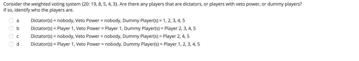 Consider the weighted voting system {20: 19, 8, 5, 4, 3}. Are there any players that are dictators, or players with veto power, or dummy players?
If so, identify who the players are.
Dictator(s) = nobody, Veto Power = nobody, Dummy Player(s) = 1, 2, 3, 4, 5
a
%3D
%3D
b
Dictator(s) = Player 1, Veto Power = Player 1, Dummy Player(s) = Player 2, 3, 4, 5
%3D
Dictator(s) = nobody, Veto Power = nobody, Dummy Player(s) = Player 2, 4, 5
d
Dictator(s) = Player 1, Veto Power = nobody, Dummy Player(s) = Player 1, 2, 3, 4, 5
%3D
%3D
%3D
O O O O
