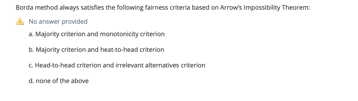 Borda method always satisfies the following fairness criteria based on Arrow's Impossibility Theorem:
No answer provided
a. Majority criterion and monotonicity criterion
b. Majority criterion and heat-to-head criterion
c. Head-to-head criterion and irrelevant alternatives criterion
d. none of the above
