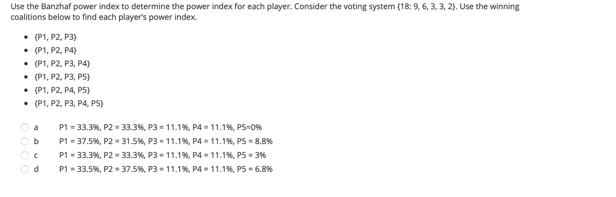 Use the Banzhaf power index to determine the power index for each player. Consider the voting system {18: 9, 6, 3, 3, 2}. Use the winning
coalitions below to find each player's power index.
. {P1, Р2, Р3}
• {P1, P2, P4}
. {P1, P2, Р3, Р4}
. {P1, Р2, Р3, Р5}
. {P1, P2, Р4, Р5}
. {Р1, Р2, Р3, Р4, P5}
P1 = 33.3%, P2 = 33.3%, P3 = 11.1%, P4 = 11.1%, P5=0%
a
P1 = 37.5%, P2 = 31.5%, P3 = 11.1%, P4 = 11.1%, P5 = 8.8%
P1 = 33.3%, P2 = 33.3%, P3 = 11.1%, P4 = 11.1%, P5 = 3%
d.
P1 = 33.5%, P2 = 37.5%, P3 = 11.1%, P4 = 11.1%, P5 = 6.8%
O O O O
