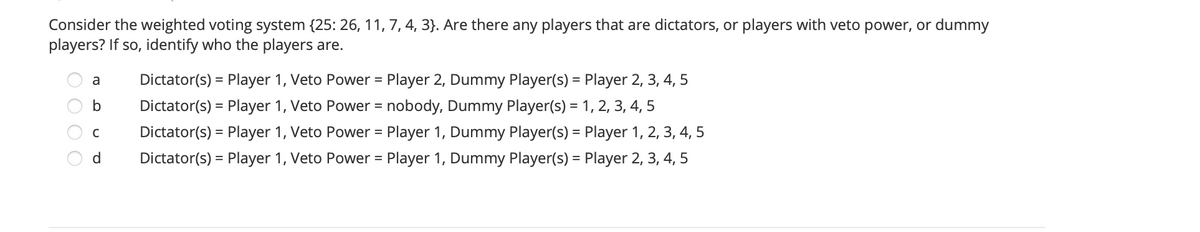 Consider the weighted voting system {25: 26, 11, 7, 4, 3}. Are there any players that are dictators, or players with veto power, or dummy
players? If so, identify who the players are.
a
Dictator(s) = Player 1, Veto Power = Player 2, Dummy Player(s) = Player 2, 3, 4, 5
b
Dictator(s) = Player 1, Veto Power = nobody, Dummy Player(s) = 1, 2, 3, 4, 5
Dictator(s) = Player 1, Veto Power = Player 1, Dummy Player(s) = Player 1, 2, 3, 4, 5
%3D
%3D
d.
Dictator(s) = Player 1, Veto Power = Player 1, Dummy Player(s) = Player 2, 3, 4, 5
%3D
%3D
O O O O
