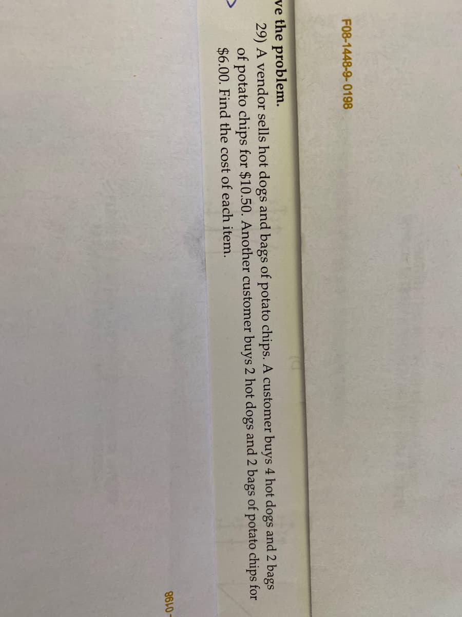 F08-1448-9-0198
ve the problem.
29) A vendor sells hot dogs and bags of potato chips. A customer buys 4 hot dogs and 2 bags
of potato chips for $10.50. Another customer buys 2 hot dogs and 2 bags of potato chips for
$6.00. Find the cost of each item.
-0198
