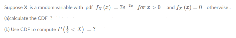 Suppose X is a random variable with pdf fx (x) = 7e-7= for x > 0 and fx (x) = 0 otherwise.
(a)calculate the CDF ?
(b) Use CDF to compute P (; < X) =?
