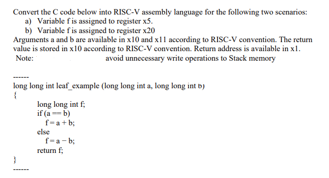 Convert the C code below into RISC-V assembly language for the following two scenarios:
a) Variable fis assigned to register x5.
b) Variable fis assigned to register x20
Arguments a and b are available in x10 and x11 according to RISC-V convention. The return
value is stored in x10 according to RISC-V convention. Return address is available in x1.
Note:
avoid unnecessary write operations to Stack memory
long long int leaf_example (long long int a, long long int b)
{
long long int f;
if (a == b)
f=a + b;
else
f=a – b;
return f;
}
