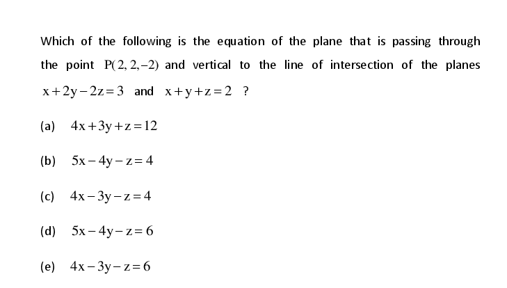 Which of the following is the equation of the plane that is passing through
the point P(2, 2,–2) and vertical to the line of intersection of the planes
x+2y- 2z=3 and x+y+z=2 ?
(a) 4x+3y +z = 12
(b) 5х— 4у-z34
(с) 4х-Зу-z%3D4
(d) 5х—4у-z%36
(e) 4х-Зу-z-6

